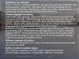 27.4.20152015©erlendursteinar@gmail.com 18
• Sjúkdómar og sníkjudýr:
Fiskur í kvíum er í miklum þéttleika - þar geta blossað upp sjúkdómar sem
smitast getast í villtan fisk. Slíkt getur haft neikvæð varanleg áhrif á
náttúrulega fiskistofna, aðallega lax, bleikju og urriða. Mesta hættan er af
innflutningi lifandi seiða eða með búnaði erlendis frá.
• Lífrænn úrgangur frá eldinu:
Fóðurleifar, saur og þvag; Getur haft áhrif á botndýralíf og borist með
straumum inn fjörð. Við útreikning á burðarmati svæða má nota norsk
viðmið; LENKA-aðferð þar sem firðir bera við bestu aðstæður 9.000
kg/km2 ákomu af N2 (köfnunarefni ) á ári og skv. nýlegri norskri úttekt er
árleg losun N2 á hvert framleitt tonn af laxi um 50 kg.
Það þýðir að Eyjafjörður innan við Hjalteyri (60 km2) ber um 540 tonna
ákomu af N2 á ári. Frá því þarf svo að draga ákomu N2 vegna núverandi
byggðar (200 t) , atvinnustarfsemi (100 t) og framburði ársvæða (100 t).
Eftir stendur því svigrúm upp á 140 t af N2 á ári sem jafngildir tæplega
3.000 tonna árlegri framleiðslu af laxi.
• Ólífrænn úrgangur frá eldinu:
Lyf, eiturefni, þvottaefni o.fl.; Getur haft áhrif á botndýralíf, borist með
straumum inn fjörð.
• Notkun á stórum svæðum sjávar:
Stór svæði eru upptekin svo ekki verður hægt að stunda þar
atvinnuveiðar, sportveiðar, hvalaskoðun eða fara í svartfugl.
 