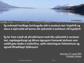 Ég mótmæli harðlega fyrirhuguðu eldi á norskum laxi í Eyjafirði og
skora á stjórnvöld að banna allt sjókvíeldi á laxfiskum við Eyjafjörð
Ég fer fram á það að yfirvöld banni með öllu sjókvíeldi á norskum
laxi, regnbogasilungi og öðrum ágengum framandi stofnum sem
valdið geta skaða á vistkerfinu, spillt náttúrlegum fiskistofnum og
ógnað líffræðilegri fjölbreytni
Akureyri, 27. apríl 2015
Erlendur Steinar
27.4.20152015©erlendursteinar@gmail.com 22
 