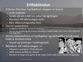 27.4.20152015©erlendursteinar@gmail.com 8
• Eldislax (Norskur kynbættur) sleppur úr kvíum
– 0,1% meðaltal
– Syndir allt að 2.000 km, leitar í ár og hrygnir
– Blandast við náttúrulegan stofn
– Rýrir afkomumöguleika hans
• Íslenski laxastofninn
– 11.000 ára sérhæfing í íslenskum aðstæðum
– Norskur lax sérhæft sig að norskum aðstæðum í svipað langan tíma. Því er villtu stofnarnir
eru mjög ólíkir.
• Norski eldisstofninn er kynbættur og sérhæfður til að vaxa
hratt á stuttum tíma
– Svipað og kjúklingur í kjúklingarækt.
• Blöndum við náttúrulegan =>
– Afkvæmin vanhæfari í lífsbaráttunni
– Afföll aukast og lífsferlar raskast
– Blöndun til langs tíma gefur af sér nýjan stofn með rýrari afkomumöguleika
Erfðablöndun
 