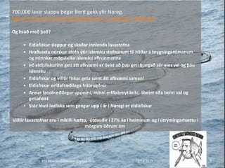 2015©erlendursteinar@gmail.com 9
700.000 laxar sluppu þegar Berit gekk yfir Noreg.
http://www.nrk.no/nyheter/distrikt/nrk_trondelag/1.7895984
Og hvað með það?
• Eldisfiskur sleppur og skaðar innlenda laxastofna
• Hraðvaxta norskur stofn ýtir íslensku stofnunum til hliðar á hrygningartímanum
og minnkar möguleika íslensku afkvæmanna
• Þó eldisfiskurinn geti átt afkvæmi er óvíst að þau geti bjargað sér eins vel og þau
íslensku
• Eldisfiskar og villtir fiskar geta samt átt afkvæmi saman!
• Eldisfiskar erfðafræðilega frábrugðnir
• Annar landfræðilegur uppruni, minni erfðabreytileiki, óbeint eða beint val og
genaflökt
• Stór hluti laxfiska sem gengur upp í ár í Noregi er eldisfiskur
Villtir laxastofnar eru í mikilli hættu, útdauðir í 27% áa í heiminum og í útrýmingarhættu í
mörgum öðrum ám
27.4.2015
 