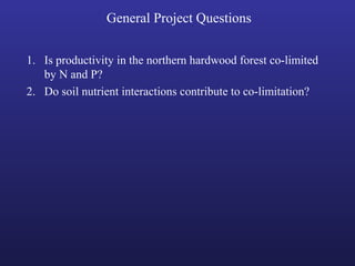 General Project Questions
1. Is productivity in the northern hardwood forest co-limited
by N and P?
2. Do soil nutrient interactions contribute to co-limitation?
 