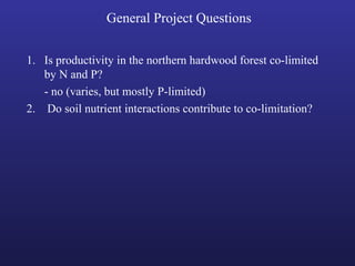 General Project Questions
1. Is productivity in the northern hardwood forest co-limited
by N and P?
- no (varies, but mostly P-limited)
2. Do soil nutrient interactions contribute to co-limitation?
 