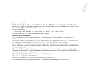 Key Investor Information
This document provides you with key investor information about this Sub-Fund. It is not marketing material. The information is
required by law to help you understand the nature and the risks of investing in this Sub-Fund. You are advised to read it so you can
make an informed decision about whether to invest.
Selectum Belgium Fund
A Sub-Fund of SELECTUM STOCK PICKING FUND SICAV   Class R Retail   LU0652588970  
Sub-Fund managed by: SELECTUM Vermogensbeheer N.V. – Belgium  
Objectives and Investment Policy
The Sub-Fund has as its objective to offer shareholders a maximum increase in their investment over the medium term (5 - 7
years).
The Investment Manager anticipates that under normal market conditions the Sub-Fund will mainly invest in a broad mix of equi-
ties from issuers in Belgium. Equities are securities that represent a share in the business results of a company.
The Sub-Fund may use derivatives for efficient portfolio management or for hedging. Derivatives are financial instruments whose
value is linked to one or more rates, indexes, share prices or other values. Hedging means seeking to reduce or cancel out exposure
to various investment risks.
The Investment Manager performs inten­ ive research on individual companies, focusing on their fundamental qualities and their
                                          s
potential to increase cash flows. The Investment Manager uses a vigorous and ongoing process of analysis that includes research as
well as inter­ iews with senior management.
             v
The Sub-Fund is designed for investors who intend to invest for at least 5 - 7 years.
The reference currency of the Sub-Fund is EUR.
Orders to buy or sell Sub-Fund shares are processed every Luxembourg business day.
The Sub-Fund issues only accumulation shares (shares in which any income earned is added to the share price).
 