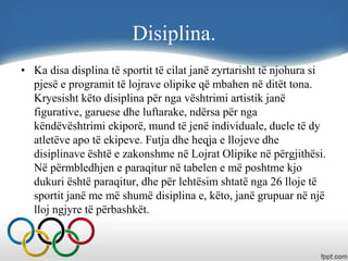 Disiplina.
• Ka disa displina të sportit të cilat janë zyrtarisht të njohura si
pjesë e programit të lojrave olipike që mbahen në ditët tona.
Kryesisht këto disiplina për nga vështrimi artistik janë
figurative, garuese dhe luftarake, ndërsa për nga
këndëvështrimi ekiporë, mund të jenë individuale, duele të dy
atletëve apo të ekipeve. Futja dhe heqja e llojeve dhe
disiplinave është e zakonshme në Lojrat Olipike në përgjithësi.
Në përmbledhjen e paraqitur në tabelen e më poshtme kjo
dukuri është paraqitur, dhe për lehtësim shtatë nga 26 lloje të
sportit janë me më shumë disiplina e, këto, janë grupuar në një
lloj ngjyre të përbashkët.
 