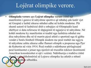 Lojërat olimpike verore.
• Olimpiada verore apo Lojrat olimpike verore është një
manifestim i garave të ndryshme sportive që mbahej çdo katër vjet
në Greqinë e lashtë sikurse mbahet edhe në kohën moderne. Për
shumë autorë të lashtësisë ditët e mbajtjes së Olimpiadës kanë
shërbyer si data referuese të shpjegimit të ngjarjeve të ndryshme. Në
kohët moderne ky manifestim si traditë nga lashtësia mbahet me
disa ndryshime dhe në të marrin pjesë atletë e sportistë nga të gjitha
vendet e botës.Simboli Olimpik modern me pesë rrathët me ngjyra
të ndryshme ashtu sikurse edhe flamuri olimpik u propozua nga Pjer
de Kubertin në vitin 1914. Pesë rrathët e ndërthurur përfaqësojnë
pesë kontinentet e jetuar nga njerëzit në rruzullin tokësor (kontinenti
Amerikan konsiderohet si një i vetëm). Ndërthurrja e rrathëve është
shenjë e përgjithshmërisë së Lojrave olimpike ku atletët e mbarë
botës mblidhen sëbashku.
•
 