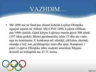 VAZHDIM…
• Më 1896 më në fund pas shumë kohësh Lojërat Olimpike
ngrejnë siparin në Athinë. Më 6 Prill 1896, Lojërat rifilluan
pas 1496 vjetësh. Gjatë këtyre Lojërave morën pjesë 300 atletë
(197 ishin grekë). Shetet pjesëmarrëse ishin 13 dhe ato vinin
nga tre kontinente. U konkurua në: atletikë, çiklizëm, skermë,
mundje e lirë, not, peshëngritje, tenis dhe qitje. Kampioni i
parë i Lojërve Olimpike ishte studenti amerikan Xhejms
Konolli në trehapësh me 13.71 metra.
 