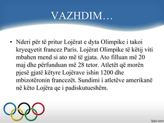 VAZHDIM…
• Nderi për të pritur Lojërat e dyta Olimpike i takoi
kryeqyetit francez Paris. Lojërat Olimpike të këtij viti
mbahen mend si ato më të gjata. Ato filluan më 20
maj dhe përfunduan më 28 tetor. Atletët që morën
pjesë gjatë këtyre Lojërave ishin 1200 dhe
mbizotëronin francezët. Sundimi i atletëve amerikanë
në këto Lojëra qe i padiskutueshëm.
 