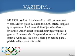 VAZHDIM…
• Më 1908 Lojërat rikthehen sërish në kontinentin e
vjetër. Morën pjesë 22 shtet dhe 2000 atletë. Hapja e
tyre zyrtare u bë në prani të familjes mbretërore
britanike. Amerikanët të udhëhequr nga vrapuesi i
garave të mesme Mel Shepard dominuan përsëri në
garat e Atletikës. Në këto Lojëra për herë të parë u
përfshi edhe sporti i futbollit.
 