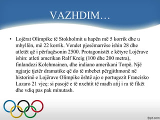 VAZHDIM…
• Lojërat Olimpike të Stokholmit u hapën më 5 korrik dhe u
mbyllën, më 22 korrik. Vendet pjesëmarrëse ishin 28 dhe
atletët që i përfaqësonin 2500. Protagonistët e këtyre Lojërave
ishin: atleti amerikan Ralf Kreig (100 dhe 200 metra),
finlandezi Kolehmainen, dhe indiano amerikani Torpë. Një
ngjarje tjetër dramatike që do të mbebet përgjithmonë në
historinë e Lojërave Olimpike është ajo e portugezit Francisko
Lazaro 21 vjeç: si pasojë e të nxehtit të madh atij i ra të fikët
dhe vdiq pas pak minutash.
 