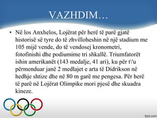VAZHDIM…
• Në los Anxhelos, Lojërat për herë të parë gjatë
historisë së tyre do të zhvilloheshin në një stadium me
105 mijë vende, do të vendosej kronometri,
fotofinishi dhe podiumime tri shkallë. Triumfatorët
ishin amerikanët (143 medalje, 41 ari), ku për t'u
përmenduar janë 2 medlajet e arta të Didrikson në
hedhje shtize dhe në 80 m garë me pengesa. Për herë
të parë në Lojërat Olimpike mori pjesë dhe skuadra
kineze.
 