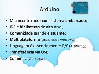 ArduinoMicrocontrolador com sistema embarcado;IDE e bibliotecas de alto nível;Comunidade grande e atuante;Multiplataforma(Linux, Mac e Windows);Linguagem é essencialmente C/C++ (Wiring);Transferência via USB;Comunicação serial. 