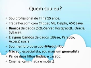Quem sou eu?Sou profissional de TI há 15 anos.Trabalhei com com Clipper, VB, Delphi, ASP, Java.Bancos de dados (SQL-Server, PostgreSQL, Oracle, SyBase). E alguns bandos de dados (dBase, Paradox, Access) rsrsrsSou membro do grupo @ArduInRio. Não sou especialista, sou mais um generalistaPai de duas filhas lindas, e casado.Cinema, caminhadae moto :(