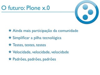 O futuro: Plone x.0
★ Ainda mais participação da comunidade
★ Simpliﬁcar a pilha tecnológica
★ Testes, testes, testes
★ Velocidade, velocidade, velocidade
★ Padrões, padrões, padrões
 