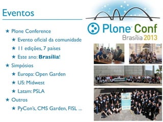 Eventos
★ Plone Conference
★ Evento oﬁcial da comunidade
★ 11 edições, 7 países
★ Este ano: Brasília!
★ Simpósios
★ Europa: Open Garden
★ US: Midwest
★ Latam: PSLA
★ Outros
★ PyCon’s, CMS Garden, FISL ...
 