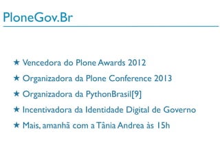 ★ Atualmente na versão 4.3.1
★ 717 Desenvolvedores core (240 em 2012)
★ 30 Brasileiros (+20 em 2012)
★ Traduzido para 40 idiomas
★ Mais de 1500 plugins (Um por dia em 2012)
★ 27 Requests / Segundo (Out of the box)
PloneGov.Br
★ Vencedora do Plone Awards 2012
★ Organizadora da Plone Conference 2013
★ Organizadora da PythonBrasil[9]
★ Incentivadora da Identidade Digital de Governo
★ Mais, amanhã com a Tânia Andrea às 15h
 