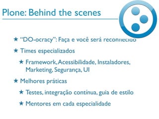 Plone: Behind the scenes
★ “DO-ocracy”: Faça e você será reconhecido
★ Times especializados
★ Framework,Acessibilidade, Instaladores,
Marketing, Segurança, UI
★ Melhores práticas
★ Testes, integração contínua, guia de estilo
★ Mentores em cada especialidade
 