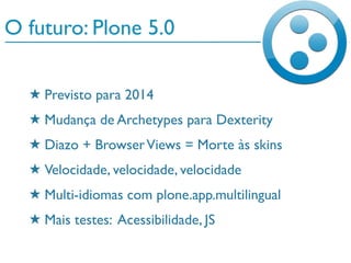 O futuro: Plone 5.0
★ Previsto para 2014
★ Mudança de Archetypes para Dexterity
★ Diazo + BrowserViews = Morte às skins
★ Velocidade, velocidade, velocidade
★ Multi-idiomas com plone.app.multilingual
★ Mais testes: Acessibilidade, JS
 