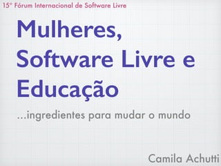 Camila Achutti
Mulheres,
Software Livre e
Educação
15º Fórum Internacional de Software Livre
…ingredientes para mudar o mundo
 