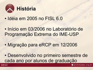 História
  ●     Idéia em 2005 no FISL 6.0

  ●Início em 03/2006 no Laboratório de
  Programação Extrema do IME-USP

  ●     Migração para eRCP em 12/2006

  ●Desenvolvido no primeiro semestre de
  cada ano por alunos de graduação
10/12
 