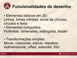 Funcionalidades de desenho
  ● Elementos básicos em 2D:
  Linhas, linhas infinitas, arcos de círculos,
  círculos e texto
  ● Elementos compostos:

  Polilinhas, dimensões, retângulos, leader

  ● Transformações simples:
  Mover, rotacionar, esticar, espelhar,
  redimensionar, offset, estender, trim
03/12
 