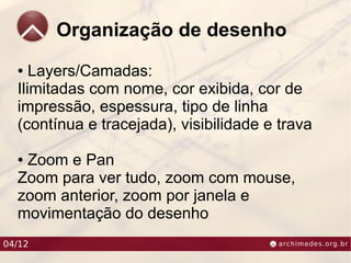 Organização de desenho
  ●  Layers/Camadas:
  Ilimitadas com nome, cor exibida, cor de
  impressão, espessura, tipo de linha
  (contínua e tracejada), visibilidade e trava

  ●Zoom e Pan
  Zoom para ver tudo, zoom com mouse,
  zoom anterior, zoom por janela e
  movimentação do desenho
04/12
 