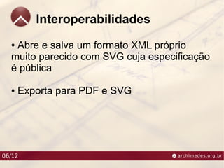 Interoperabilidades
  ●Abre e salva um formato XML próprio
  muito parecido com SVG cuja especificação
  é pública

  ●   Exporta para PDF e SVG




06/12
 