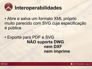 Interoperabilidades
  ●Abre e salva um formato XML próprio
  muito parecido com SVG cuja especificação
  é pública

  ●   Exporta para PDF e SVG
                NÃO suporta DWG
                        nem DXF
                        nem imprime

07/12
 