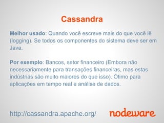 Cassandra
Melhor usado: Quando você escreve mais do que você lê
(logging). Se todos os componentes do sistema deve ser em
Java.

Por exemplo: Bancos, setor financeiro (Embora não
necessariamente para transações financeiras, mas estas
indústrias são muito maiores do que isso). Ótimo para
aplicações em tempo real e análise de dados.




http://cassandra.apache.org/
 