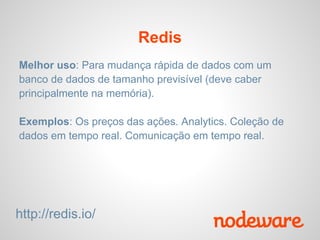 Redis
Melhor uso: Para mudança rápida de dados com um
banco de dados de tamanho previsível (deve caber
principalmente na memória).

Exemplos: Os preços das ações. Analytics. Coleção de
dados em tempo real. Comunicação em tempo real.




http://redis.io/
 