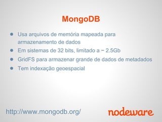 MongoDB
 ● Usa arquivos de memória mapeada para
   armazenamento de dados
 ● Em sistemas de 32 bits, limitado a ~ 2.5Gb
 ● GridFS para armazenar grande de dados de metadados
 ● Tem indexação geoespacial




http://www.mongodb.org/
 