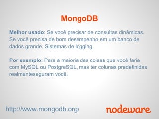 MongoDB
 Melhor usado: Se você precisar de consultas dinâmicas.
 Se você precisa de bom desempenho em um banco de
 dados grande. Sistemas de logging.

 Por exemplo: Para a maioria das coisas que você faria
 com MySQL ou PostgreSQL, mas ter colunas predefinidas
 realmenteseguram você.




http://www.mongodb.org/
 