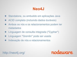 Neo4J
 ● Standalone, ou embutido em aplicações Java
 ● ACID completo (incluindo dados duráveis​​)
 ● Ambos os nós e os relacionamentos podem ter
    metadados
 ● Linguagem de consulta integrada ("Cypher")
 ● Linguagem "Gremlin" pode ser usada
 ● Indexação de nós e relacionamentos


http://neo4j.org/
 