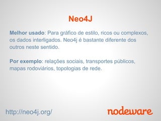 Neo4J
 Melhor usado: Para gráfico de estilo, ricos ou complexos,
 os dados interligados. Neo4j é bastante diferente dos
 outros neste sentido.

 Por exemplo: relações sociais, transportes públicos,
 mapas rodoviários, topologias de rede.




http://neo4j.org/
 
