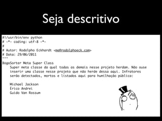Seja descritivo
#!/usr/bin/env python
# -*- coding: utf-8 -*-
#
# Autor: Rodolpho Eckhardt <me@rodolphoeck.com>
# Data: 29/06/2011
"""
BogoSorter Meta Super Class
    Super meta classe da qual todas as demais nesse projeto herdam. Não ouse
    inserir uma classe nesse projeto que não herde dessa aqui. Infratores
    serão detectados, mortos e listados aqui para humilhação pública:

    Michael Jackson
    Érico Andrei
    Guido Van Rossum
 