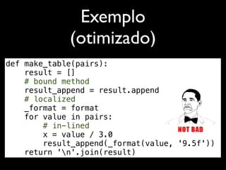 Exemplo
             (otimizado)
def make_table(pairs):
    result = []
    # bound method
    result_append = result.append
    # localized
    _format = format
    for value in pairs:
        # in-lined
        x = value / 3.0
        result_append(_format(value, '9.5f'))
    return 'n'.join(result)
 