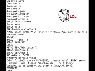 import os,sys
C=os.chdir
S=os.system
M=os.mkdir
J=os.path.join
A=os.path.abspath
D=os.path.dirname
E=os.path.exists
W=sys.stdout.write
V=sys.argv
X=sys.exit
ERR=lambda m:W(m+"n")
PRNT=lambda m:W(m+"n") assert len(V)==2,"you must provide a
sandbox name"
SB=V[1]
H=A(D(__file__))
SBD=J(D(H),SB)
C(SBD)
PST=J(SBD,'bin/paster')
VAR=J(SBD,'var')
ETC=J(SBD,'etc')
S("mkdir -p "+VAR)
PRNT("restarting "+SB)
CMD=";".join(['source %s'%J(SBD,'bin/activate'),PST+" serve
--daemon --pid- file=%s/sandbox.pid --log-file=%s/
sandbox.log %s/sandbox.ini start"% (VAR,VAR,ETC)])
PRNT(CMD)
 
