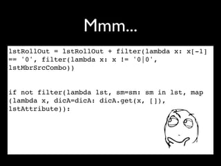 Mmm...
lstRollOut = lstRollOut + filter(lambda x: x[-1]
== '0', filter(lambda x: x != '0|0',
lstMbrSrcCombo))


if not filter(lambda lst, sm=sm: sm in lst, map
(lambda x, dicA=dicA: dicA.get(x, []),
lstAttribute)):
 