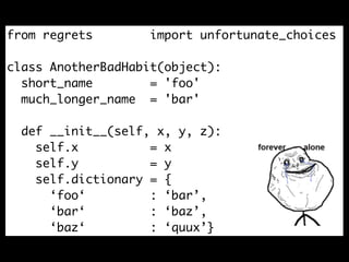 from regrets        import unfortunate_choices

class AnotherBadHabit(object):
  short_name        = 'foo'
  much_longer_name = 'bar'

  def __init__(self, x, y, z):
    self.x          = x
    self.y          = y
    self.dictionary = {
      ‘foo‘         : ‘bar’,
      ‘bar‘         : ‘baz’,
      ‘baz‘         : ‘quux’}
 