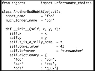 from regrets        import unfortunate_choices

class AnotherBadHabit(object):
  short_name        = 'foo'
  much_longer_name = 'bar'

  def __init__(self, x, y, z):
    self.x          = x
    self.y          = y
    self.z_is_a_silly_name = z
    self.came_later          = 42
    self.leftover            = ‘timewaster’
    self.dictionary = {
      ‘foo‘         : ‘bar’,
      ‘bar‘         : ‘baz’,
      ‘baz‘         : ‘quux’}
 
