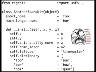 from regrets                import unfo...

class AnotherBadHabit(object):
  short_name                = 'foo'
  much_longer_name          = 'bar'

  def __init__(self, x, y, z):
    self.x                  = x
    self.y                  = y
    self.z_is_a_silly_name = z
    self.came_later         = 42
    self.leftover           = ‘timewaster’
    self.dictionary         = {
      ‘foo‘                 : ‘bar’,
      ‘bar‘                 : ‘baz’,
      ‘baz‘                 : ‘quux’}
 