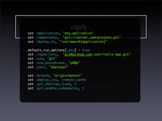 capify .
set :application, "mey_aplicativo"
set :repository, "git://server.com/projeto.git"
set :deploy_to, "/var/www/#{application}"

                    cap setup
default_run_options[:pty] = true
set :repository, "git@github.com:user/rails-app.git"
set :scm, "git"
set :scm_passphrase, "p00p"
set :user, "deployer"
                   cap deploy
set :branch, "origin/master"
set :deploy_via, :remote_cache
set :git_shallow_clone, 1
set :git_enable_submodules, 1

                  cap rollback
 