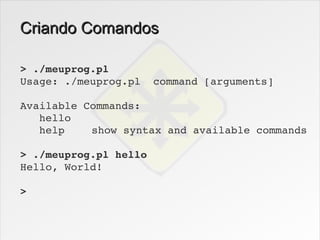 Criando Comandos

> ./meuprog.pl
Usage: ./meuprog.pl  command [arguments]

Available Commands:
   hello
   help    show syntax and available commands

> ./meuprog.pl hello
Hello, World!

>
 