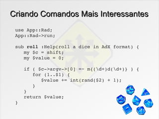 Criando Comandos Mais Interessantes
 use App::Rad;
 App::Rad­>run;

 sub roll :Help(roll a dice in AdX format) {
    my $c = shift;
    my $value = 0;

    if ( $c­>argv­>[0] =~ m{(d+)d(d+)} ) {
       for (1..$1) {
          $value += int(rand($2) + 1);
       }
    }
    return $value;
 }
 