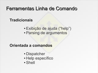 Ferramentas Linha de Comando

 Tradicionais
        ● Exibição de ajuda (“help”)
        ● Parsing de argumentos




 Orientada a comandos
        ● Dispatcher
        ● Help específico

        ● Shell
 