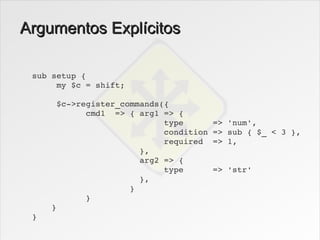 Argumentos Explícitos

 sub setup {
      my $c = shift;

      $c­>register_commands({
            cmd1  => { arg1 => { 
                            type      => 'num',
                            condition => sub { $_ < 3 },
                            required  => 1,
                       },
                       arg2 => {
                            type      => 'str'
                       },
                     }
            }
     }
 }
 