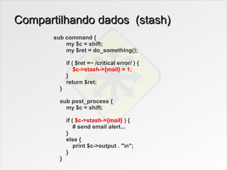 Compartilhando dados (stash)
       sub command {
           my $c = shift;
           my $ret = do_something();

             if ( $ret =~ /critical error/ ) {
                 $c->stash->{mail} = 1;
             }
             return $ret;
         }

         sub post_process {
           my $c = shift;

             if ( $c->stash->{mail} ) {
                 # send email alert...
             }
             else {
                 print $c->output . "n";
             }
         }
 
