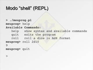 Modo “shell” (REPL)

> ./meuprog.pl
meuprog> help
Available Commands:
   help   show syntax and available commands
   quit   exits the program
   roll   roll a dice in AdX format
meuprog> roll 2d10
9
meuprog> quit

>
 