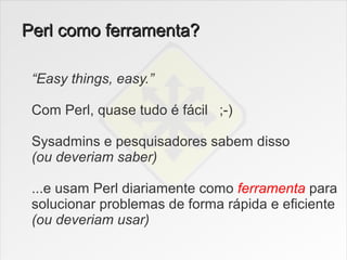 Perl como ferramenta?

 “Easy things, easy.”

 Com Perl, quase tudo é fácil ;-)

 Sysadmins e pesquisadores sabem disso
 (ou deveriam saber)

 ...e usam Perl diariamente como ferramenta para
 solucionar problemas de forma rápida e eficiente
 (ou deveriam usar)
 