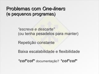 Problemas com One-liners
(e pequenos programas)


     “escreva e descarte”
     (ou tenha pesadelos para manter)

     Repetição constante

     Baixa escalabilidade e flexibilidade

     *cof*cof* documentação? *cof*cof*
 