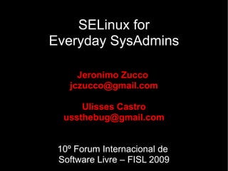 SELinux for
Everyday SysAdmins

     Jeronimo Zucco
   jczucco@gmail.com

      Ulisses Castro
  ussthebug@gmail.com


 10º Forum Internacional de
 Software Livre – FISL 2009
 